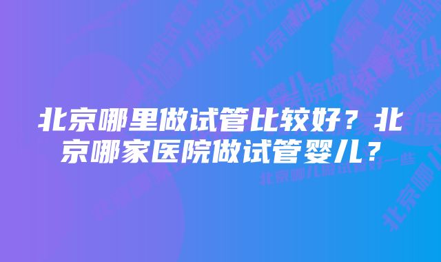 北京哪里做试管比较好？北京哪家医院做试管婴儿？