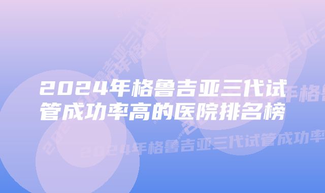 2024年格鲁吉亚三代试管成功率高的医院排名榜