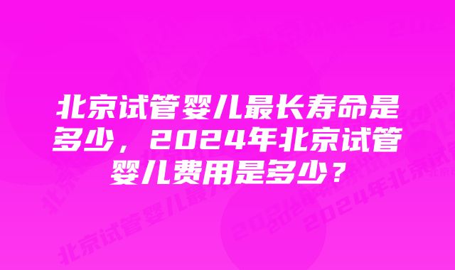 北京试管婴儿最长寿命是多少，2024年北京试管婴儿费用是多少？