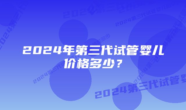 2024年第三代试管婴儿价格多少？