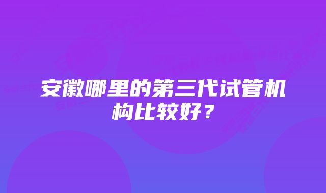 安徽哪里的第三代试管机构比较好？