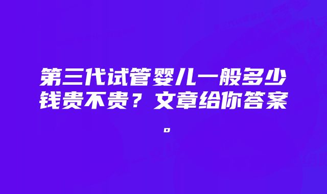 第三代试管婴儿一般多少钱贵不贵？文章给你答案。