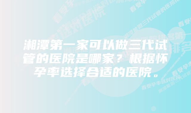 湘潭第一家可以做三代试管的医院是哪家？根据怀孕率选择合适的医院。