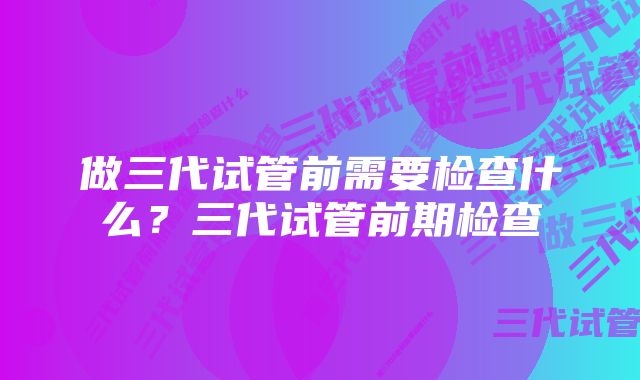 做三代试管前需要检查什么？三代试管前期检查