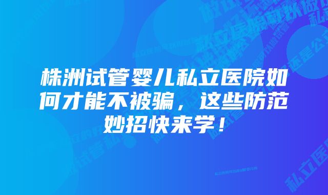 株洲试管婴儿私立医院如何才能不被骗，这些防范妙招快来学！