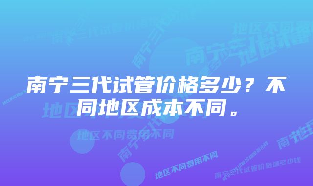 南宁三代试管价格多少？不同地区成本不同。