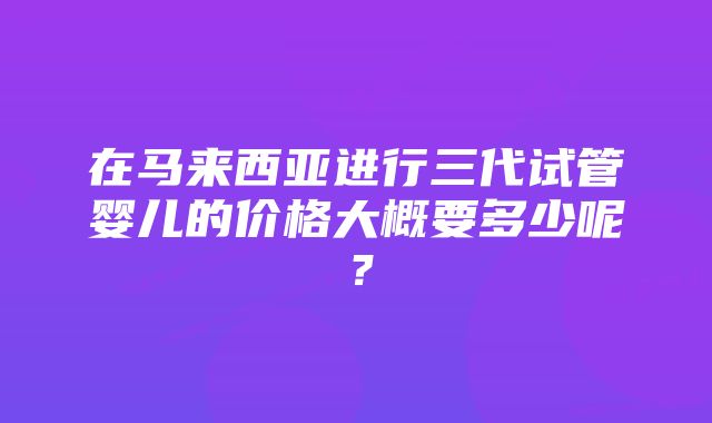 在马来西亚进行三代试管婴儿的价格大概要多少呢？