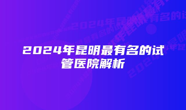 2024年昆明最有名的试管医院解析