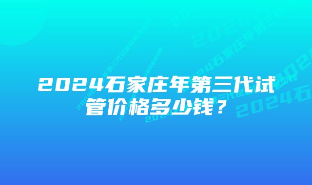 2024石家庄年第三代试管价格多少钱？