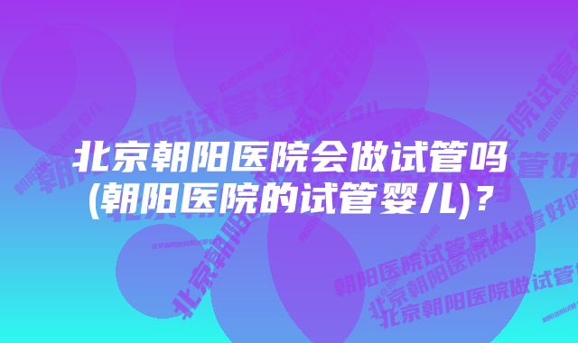 北京朝阳医院会做试管吗(朝阳医院的试管婴儿)？