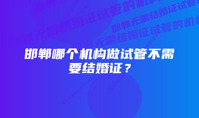 邯郸哪个机构做试管不需要结婚证？