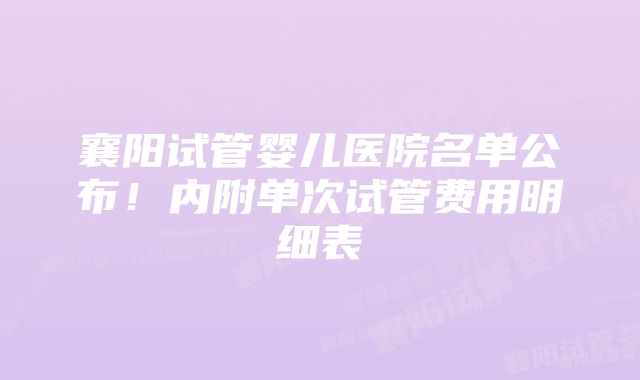 襄阳试管婴儿医院名单公布！内附单次试管费用明细表