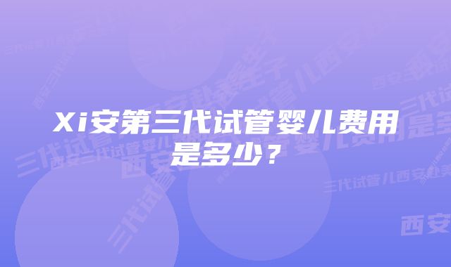 Xi安第三代试管婴儿费用是多少？