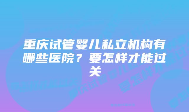 重庆试管婴儿私立机构有哪些医院？要怎样才能过关