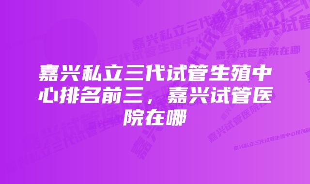 嘉兴私立三代试管生殖中心排名前三，嘉兴试管医院在哪