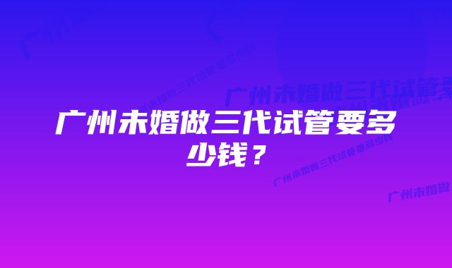 广州未婚做三代试管要多少钱？