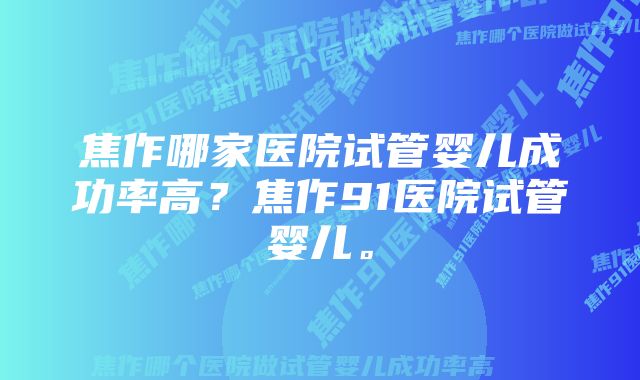 焦作哪家医院试管婴儿成功率高？焦作91医院试管婴儿。