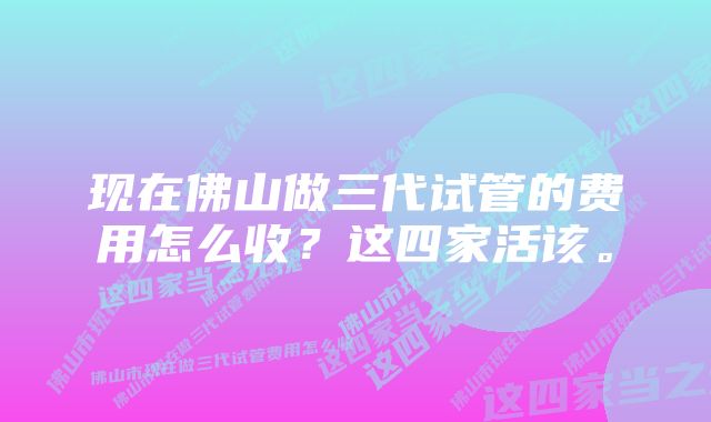 现在佛山做三代试管的费用怎么收？这四家活该。