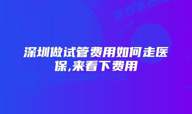 深圳做试管费用如何走医保,来看下费用