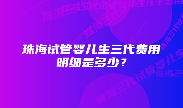 珠海试管婴儿生三代费用明细是多少？