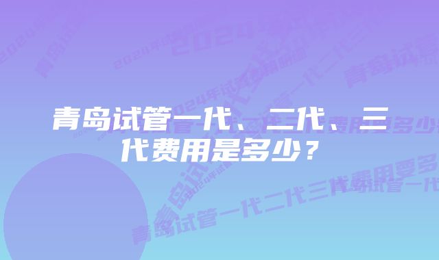 青岛试管一代、二代、三代费用是多少？