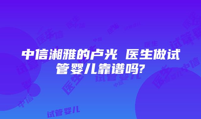 中信湘雅的卢光琇医生做试管婴儿靠谱吗?