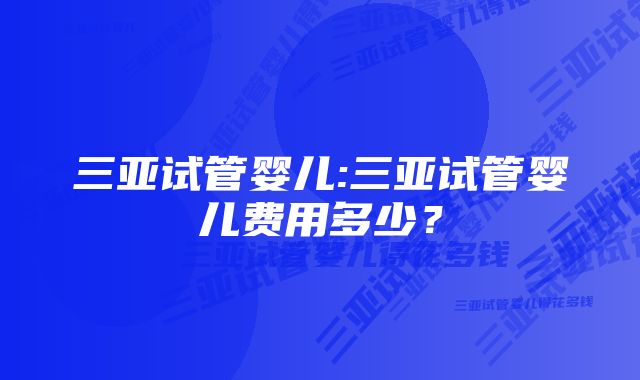 三亚试管婴儿:三亚试管婴儿费用多少？