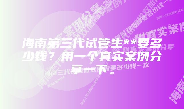 海南第三代试管生**要多少钱？用一个真实案例分享一下。