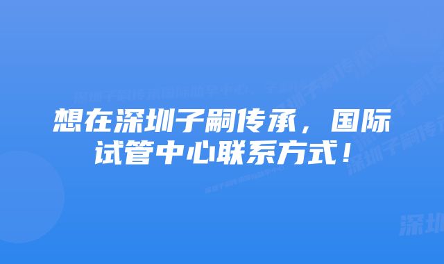 想在深圳子嗣传承，国际试管中心联系方式！