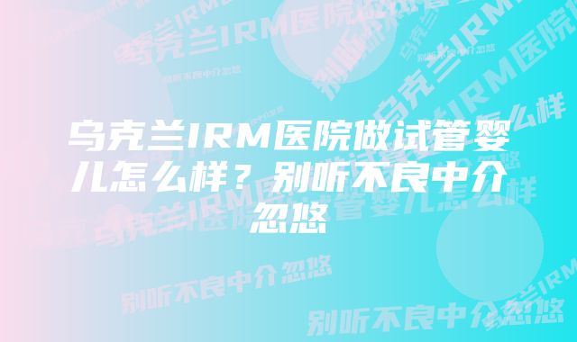 乌克兰IRM医院做试管婴儿怎么样？别听不良中介忽悠