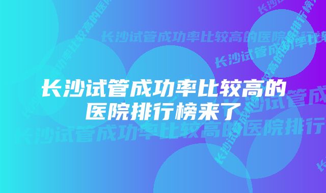 长沙试管成功率比较高的医院排行榜来了