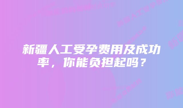 新疆人工受孕费用及成功率，你能负担起吗？