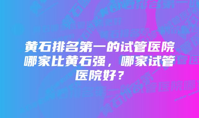 黄石排名第一的试管医院哪家比黄石强，哪家试管医院好？