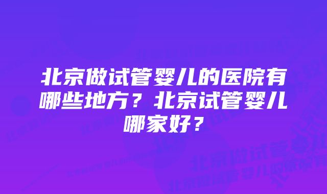 北京做试管婴儿的医院有哪些地方？北京试管婴儿哪家好？