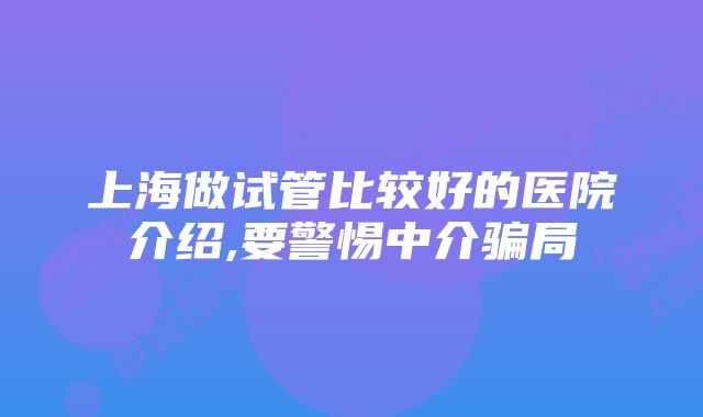 上海做试管比较好的医院介绍,要警惕中介骗局