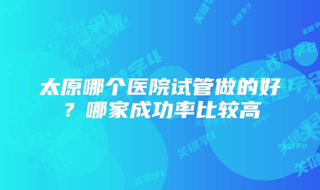 太原哪个医院试管做的好？哪家成功率比较高