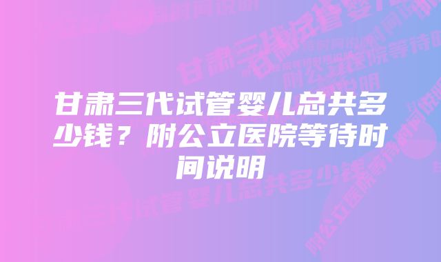 甘肃三代试管婴儿总共多少钱？附公立医院等待时间说明