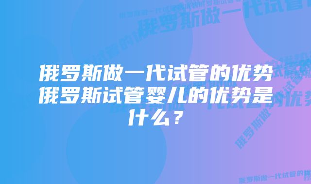 俄罗斯做一代试管的优势俄罗斯试管婴儿的优势是什么？