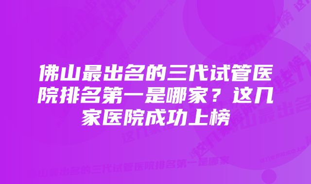 佛山最出名的三代试管医院排名第一是哪家？这几家医院成功上榜