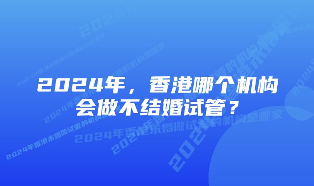 2024年，香港哪个机构会做不结婚试管？