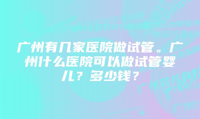 广州有几家医院做试管。广州什么医院可以做试管婴儿？多少钱？