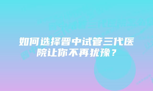 如何选择晋中试管三代医院让你不再犹豫？