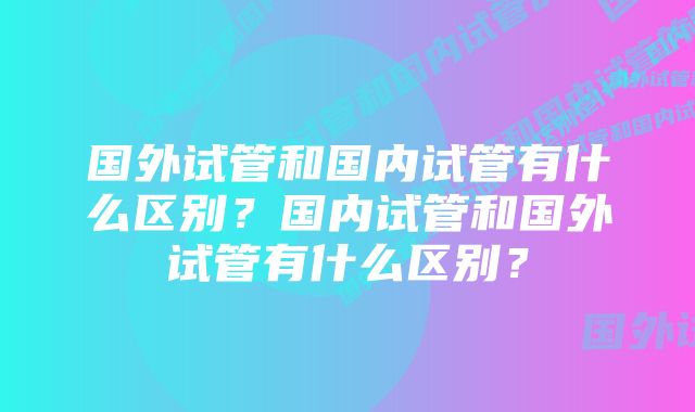 国外试管和国内试管有什么区别？国内试管和国外试管有什么区别？