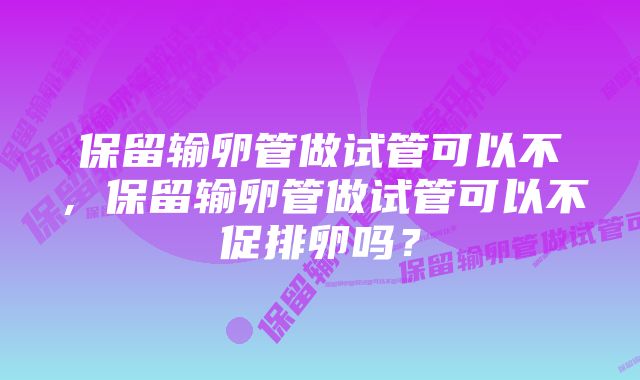 保留输卵管做试管可以不，保留输卵管做试管可以不促排卵吗？