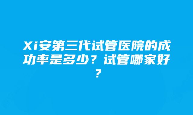 Xi安第三代试管医院的成功率是多少？试管哪家好？