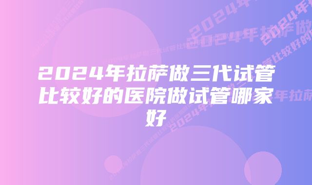 2024年拉萨做三代试管比较好的医院做试管哪家好