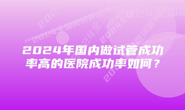 2024年国内做试管成功率高的医院成功率如何？