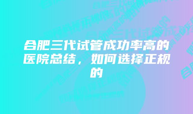 合肥三代试管成功率高的医院总结，如何选择正规的