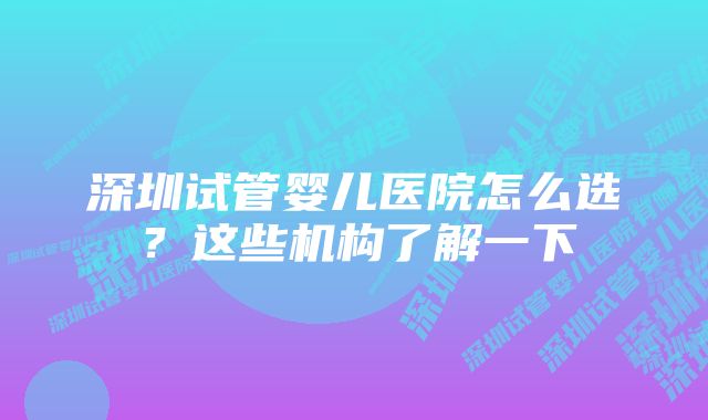 深圳试管婴儿医院怎么选？这些机构了解一下