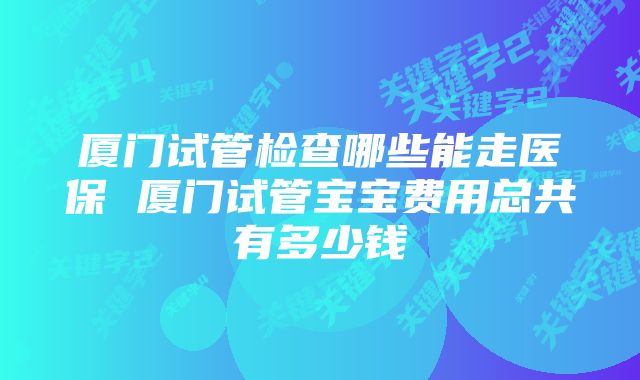 厦门试管检查哪些能走医保 厦门试管宝宝费用总共有多少钱